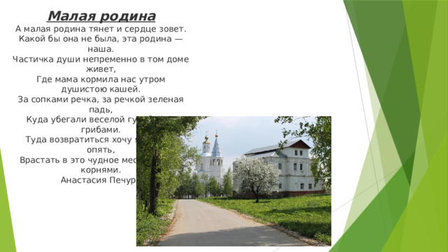 Малая родина  А малая родина тянет и сердце зовет.  Какой бы она не была, эта родина — наша.  Частичка души непременно в том доме живет,  Где мама кормила нас утром душистою кашей.  За сопками речка, за речкой зеленая падь,  Куда убегали веселой гурьбой за грибами.  Туда возвратиться хочу я опять и опять,  Врастать в это чудное место своими корнями.  Анастасия Печура   