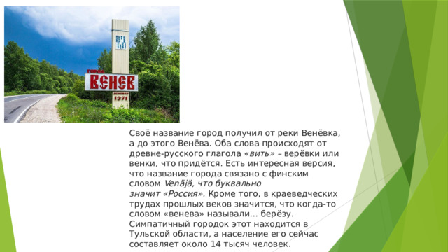 Своё название город получил от реки Венёвка, а до этого Венёва. Оба слова происходят от древне-русского глагола « вить» –  верёвки или венки, что придётся. Есть интересная версия, что название города связано с финским словом  Venäjä, что буквально значит «Россия».  Кроме того, в краеведческих трудах прошлых веков значится, что когда-то словом «венева» называли… берёзу. Симпатичный городок этот находится в Тульской области, а население его сейчас составляет около 14 тысяч человек. 
