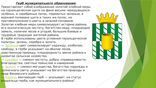 Герб муниципального образования Представляет собой изображение золотой хлебной меры на геральдическом щите на фоне восьми чередующихся зелёных, и серебряных полос, перевитых зеленью, в верхней половине щита и таких же полос, но противоположного цвета, в нижней половине. Золотая хлебная мера символизирует историю района, его экологическую чистоту, богатство недр, плодородие земель, наличие лесов и угодий, большие боевые и трудовые традиции жителей района. В гербе использованы цвета условной геральдической палитры: зелень, серебро и золото. —  Зелёный   цвет символизирует надежду, изобилие, свободу; в гербе указывает на обилие лесов, девственную природу, плодородность земли района и развитое сельское хозяйство. —  Серебро  — символ чистоты, добра, справедливости, благородства, светлых помыслов и намерений. —  Золото  — символ могущества, богатства, надежды и солнечного света, указывает на богатство природы и недр Веневского района. —  Корона , венчающая герб — указывает, на статус владельца герба, как муниципального района