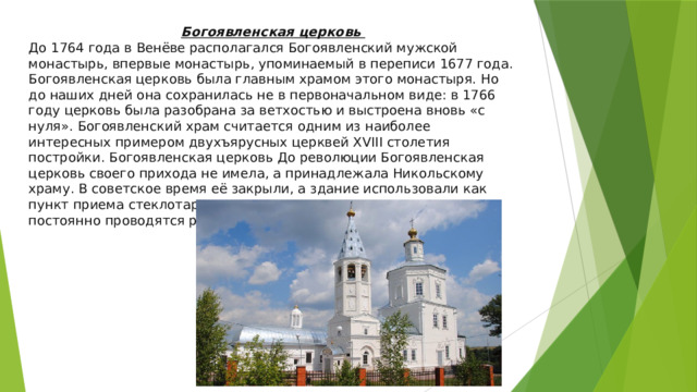 Богоявленская церковь До 1764 года в Венёве располагался Богоявленский мужской монастырь, впервые монастырь, упоминаемый в переписи 1677 года. Богоявленская церковь была главным храмом этого монастыря. Но до наших дней она сохранилась не в первоначальном виде: в 1766 году церковь была разобрана за ветхостью и выстроена вновь «с нуля». Богоявленский храм считается одним из наиболее интересных примером двухъярусных церквей XVIII столетия постройки. Богоявленская церковь До революции Богоявленская церковь своего прихода не имела, а принадлежала Никольскому храму. В советское время её закрыли, а здание использовали как пункт приема стеклотары. В новое время в Богоявленском храме постоянно проводятся реставрационные работы. 
