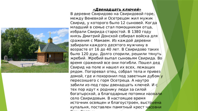 «Двенадцать ключей» В деревне Свиридово на Свиридовой горе, между Веневкой и Осетрецом жил мужик Свирид, у которого было 12 сыновей. Когда младший в семье стал помощником отца, избрали Свирида старостой. В 1380 году князь Дмитрий Донской собирал войска для сражения с Мамаем. Из каждой деревни забирали каждого десятого мужчину в возрасте от 16 до 40 лет. В Свиридово таких было 120 душ. Долго спорили, решили тянуть жребий. Жребий выпал сыновьям Свирида. Во время сражений все они погибли. Пошел дед Свирид на поле и нашел их всех, лежащих рядом. Погоревал отец, собрал тела и привез домой, где и похоронил под заветным дубом у пересохшего с горя Осетреца. А наутро забили из-под горы двенадцать ключей. И с тех пор идут к роднику люди за силой богатырской, а благодарные потомки назвали село Свиридовым. В настоящее время источник освящен и благоустроен, выстроена купальня, поставлен памятный крест часовни Всех Святых. 
