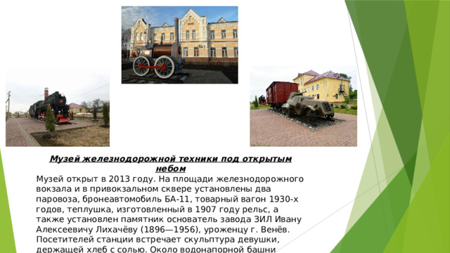 Музей железнодорожной техники под открытым небом Музей открыт в 2013 году. На площади железнодорожного вокзала и в привокзальном сквере установлены два паровоза, бронеавтомобиль БА-11, товарный вагон 1930-х годов, теплушка, изготовленный в 1907 году рельс, а также установлен памятник основатель завода ЗИЛ Ивану Алексеевичу Лихачёву (1896—1956), уроженцу г. Венёв. Посетителей станции встречает скульптура девушки, держащей хлеб с солью. Около водонапорной башни скульптурная композиция, состоящая из пушки и витязя. 
