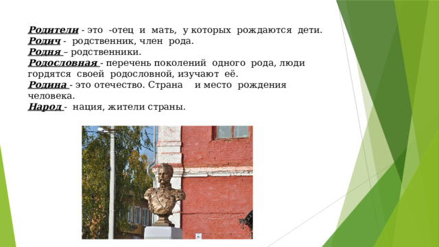Родители - это -отец и мать, у которых рождаются дети.  Родич - родственник, член рода.  Родня – родственники.  Родословная - перечень поколений одного рода, люди гордятся своей родословной, изучают её.  Родина - это отечество. Страна и место рождения человека.  Народ - нация, жители страны.   