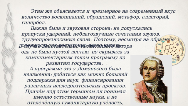  Этим же объясняется и чрезмерное на современный вкус количество восклицаний, обращений, метафор, аллегорий, гипербол.  Важна была и звуковая сторона: не допускались пропуски ударений, неблагозвучные сочетания звуков, труднопроизносимые слова. Поэтому, несмотря на образную сложность, их достаточно легко читать. В случае действительно талантливого автора ода не была пустой лестью, но скрывала за комплиментарным тоном программу по развитию государства. А программа эта у Ломоносова была неизменна: добиться как можно большей поддержки для наук, финансирования различных исследовательских проектов. Причём под этим термином он понимал именно естественные науки, а не отвлечённую гуманитарную учёность, которую прославляли, например, в эпоху барокко. 