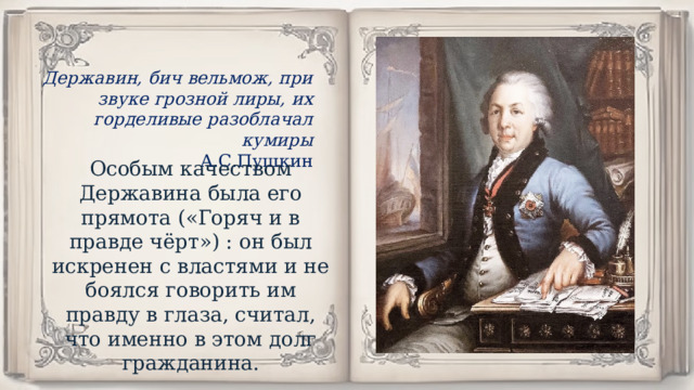 Державин, бич вельмож, при звуке грозной лиры, их горделивые разоблачал кумиры А.С.Пушкин Особым качеством Державина была его прямота («Горяч и в правде чёрт») : он был искренен с властями и не боялся говорить им правду в глаза, считал, что именно в этом долг гражданина. 