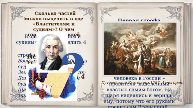 Сколько частей можно выделить в оде «Властителям и судиям»? О чем говорится в каждой части? Первая строфа стихотворения начинается с описания будущего божьего суда. Державин утверждает, что закон должен быть для всех один. А «земные боги», то есть люди, наделённые властью, должны стоять на его страже. Ведь испокон веков царь для простого человека в России – правитель, наделенный властью самим богом. На царя надеялись и верили ему, потому что его руками правит сам Всевышний. В оде «Властителям и судиям» можно выделить 4 части: строфа № 1 Восстал всевышний бог, да судит Земных богов во сонме их; Доколе, рек, доколь вам будет Щадить неправедных и злых? строфа № 1 2) строфы №№ 2 – 3 3) строфы №№ 4 – 6 4) строфа № 7 Путешествие Екатерины 1787. Аллегория. 