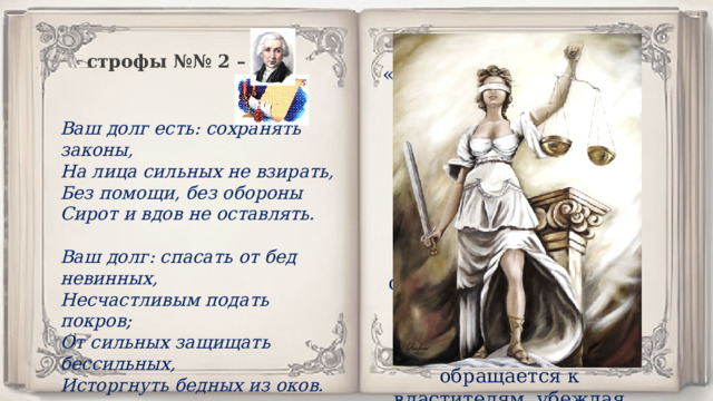 Напоминание Бога «властителям и судиям» о том, что они должны делать, занимая свой высокий пост. По мнению поэта, представители власти обязаны оказывать помощь тем, кто в ней нуждается. Однако, к сожалению, чиновники обеспокоены лишь собственными интересами. Поэт обращается к властителям, убеждая их жить по совести. строфы №№ 2 – 3 Ваш долг есть: сохранять законы, На лица сильных не взирать, Без помощи, без обороны Сирот и вдов не оставлять.  Ваш долг: спасать от бед невинных, Несчастливым подать покров; От сильных защищать бессильных, Исторгнуть бедных из оков. 