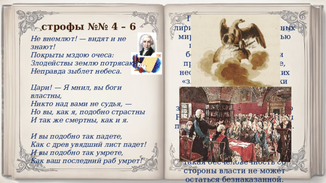 Горькое разочарование лирического героя в «сильных мира сего», автор с горечью говорит о неравенстве, бедственном положении простого народа, нищете, несправедливости и прочих «злодействах». Чиновники обеспокоены лишь собственными интересами, закрывая глаза на остальную Россию. За взятку они готовы покрыть любое преступление. Это больше не божьи наместники на Земле. Державин утверждает, что такая бесчеловечность со стороны власти не может остаться безнаказанной. Гневный поэт не только обличает власть имущих, но и выносит им приговор. строфы №№ 4 – 6 Не внемлют! — видят и не знают! Покрыты мздою очеса: Злодействы землю потрясают, Неправда зыблет небеса.  Цари! — Я мнил, вы боги властны, Никто над вами не судья, — Но вы, как я, подобно страстны И так же смертны, как и я.  И вы подобно так падете, Как с древ увядший лист падет! И вы подобно так умрете, Как ваш последний раб умрет! 