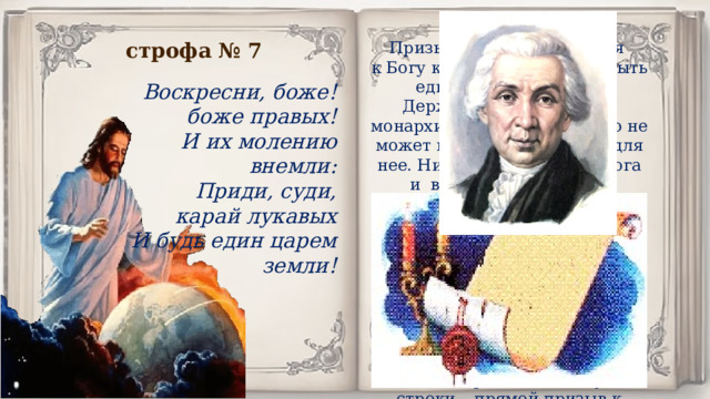 строфа № 7 Призыв лирического героя к Богу карать нечестных и быть единым царем земли. Державин признает, что монархия – это власть, никто не может выступать «судьей» для нее. Никто, кроме самого бога и взывает к Богу как к высшему судье.: «Приди, суди, карай лукавых, И будь един царем земли!».  Если вспомнить, что царь считался помазанником Божьим, то есть исполнителем воли Бога, станет понятно, почему Державина за эти стихи едва не отправили в опалу: эти строки,– прямой призыв к революции и свержению монархического строя. Воскресни, боже! боже правых! И их молению внемли: Приди, суди, карай лукавых И будь един царем земли! 