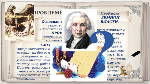ПРОБЛЕМЫ. Проблема  ЗЕМНОЙ ВЛАСТИ .  Автор заявляет о том, что только Бог может осуществить правосудие и решать, как нам поступать. Его власть — главная, поэтому мы должны жить по его законам — правилам морали и добродетели. Основная проблема стихотворения «Властителям и судиям» — ПРОИЗВОЛ чиновников и других государственных деятелей. СМЕРТЬ.  Автор связывает с ее наступление надежду на божественную справедливость. Для людей смерть — уравнивающее начало, которое ставит на одну чашу раба и господина. Поэтому важно жить достойно — смерть все равно расставит все по своим местам, каждому воздастся за содеянное. 