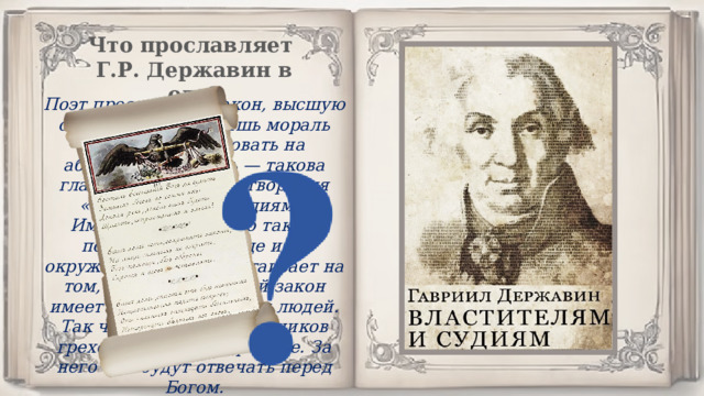 Что прославляет Г.Р. Державин в оде? Поэт прославляет закон, высшую справедливость. Лишь мораль должна претендовать на абсолютную власть — такова главная мысль стихотворения «Властителям и судиям». Именно поэтому оно так не понравилось царице и ее окружению. Автор настаивает на том, что только Божий закон имеет значение в жизни людей. Так что произвол чиновников греховен по своей природе. За него они будут отвечать перед Богом. 