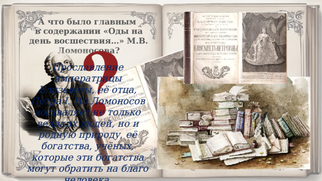 А что было главным в содержании «Оды на день восшествия…» М.В. Ломоносова? Прославление императрицы Елизаветы, её отца, Петра I. Но Ломоносов восхваляет не только великих людей, но и родную природу, её богатства, учёных, которые эти богатства могут обратить на благо человека. 