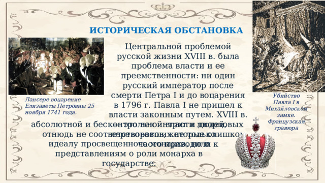 ИСТОРИЧЕСКАЯ ОБСТАНОВКА Центральной проблемой русской жизни XVIII в. была проблема власти и ее преемственности: ни один русский император после смерти Петра I и до воцарения в 1796 г. Павла I не пришел к власти законным путем. XVIII в. — это век интриг и дворцовых переворотов, которые слишком часто приводили к Убийство Павла I в Михайловском замке. Французская гравюра Лансере воцарение Елизаветы Петровны 25 ноября 1741 года. абсолютной и бесконтрольной власти людей, отнюдь не соответствовавших не только идеалу просвещенного монарха, но и представлениям о роли монарха в государстве. 