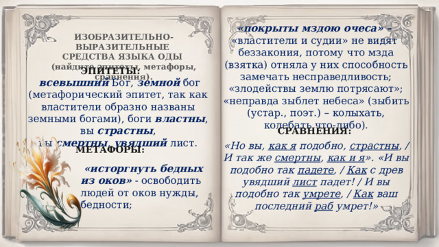   «покрыты мздою очеса» –  «властители и судии» не видят беззакония, потому что мзда (взятка) отняла у них способность замечать несправедливость; «злодействы землю потрясают»; «неправда зыблет небеса» (зыбить (устар., поэт.) – колыхать, колебать что-либо). ИЗОБРАЗИТЕЛЬНО-ВЫРАЗИТЕЛЬНЫЕ СРЕДСТВА ЯЗЫКА ОДЫ (найдите эпитеты, метафоры, сравнения). ЭПИТЕТЫ:   всевышний  Бог,  земной  бог (метафорический эпитет, так как властители образно названы земными богами), боги  властны , вы  страстны , вы  смертны ,  увядший  лист. СРАВНЕНИЯ: «Но вы,  как я  подобно,  страстны , / И так же  смертны ,  как и я ». «И вы подобно так  падете , /  Как  с древ увядший  лист  падет! / И вы подобно так  умрете , /  Как  ваш последний  раб  умрет!» МЕТАФОРЫ:   «исторгнуть бедных из оков»  - освободить людей от оков нужды, бедности; 