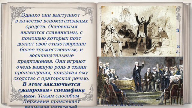 Однако они выступают в качестве вспомогательных средств. Основными являются славянизмы, с помощью которых поэт делает своё стихотворение более торжественным, и восклицательные предложения. Они играют очень важную роль в ткани произведения, придавая ему сходство с ораторской речью. В этом заключается «жанровая» специфика оды. Таким способом Державин привлекает внимание читателей. НАЗОВИТЕ ПРИЗНАКИ ОРАТОРСКОГО СТИЛЯ. Монолог. Обращение к многочисленной аудитории. Цель: убедить, вразумить. Оратор обращается к народу и его аудитория многочисленна, поэтому ораторская речь всегда носит публичный, общественный характер . Эмоциональная насыщенность. Использование специальных художественных приёмов, изобретательных и выразительных средств языка. Полемичность. 
