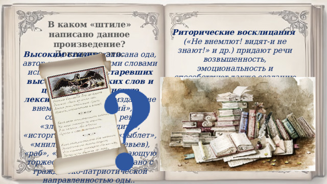 В каком «штиле» написано данное произведение? Докажите это. Риторические восклицания («Не внемлют! видят-и не знают!» и др.) придают речи возвышенность, эмоциональность и способствуют также созданию высокого стиля. Высоким стилем написана ода, автор наряду с русскими словами использует много устаревших высоких поэтических слов и церковно-славянскую лексику : «восстал», «мзда», «не внемлют», «всевышний», «во сонме», «доколе», рек, «злодействы», «щадить», «исторгнуть», «очеса», «зыблет», «мнил», «с древ» (с деревьев), «раб», «не взирать», придающую торжественность, что связано с гражданско-патриотической направленностью оды.. 