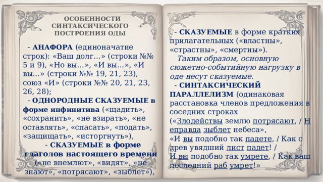 ОСОБЕННОСТИ СИНТАКСИЧЕСКОГО ПОСТРОЕНИЯ ОДЫ - СКАЗУЕМЫЕ в форме кратких прилагательных («властны», «страстны», «смертны»).   Таким образом, основную сюжетно-событийную нагрузку в оде несут сказуемые. - СИНТАКСИЧЕСКИЙ ПАРАЛЛЕЛИЗМ (одинаковая расстановка членов предложения в соседних строках (« Злодействы  землю  потрясают , /  Неправда   зыблет  небеса», «И  вы  подобно так  падете , / Как с древ увядший  лист   падет ! / И  вы  подобно так  умрете , / Как ваш последний  раб   умрет !» -  АНАФОРА  (единоначатие строк): «Ваш долг…» (строки №№ 5 и 9), «Но вы…», «И вы…», «И вы…» (строки №№ 19, 21, 23), союз «И» (строки №№ 20, 21, 23, 26, 28); - ОДНОРОДНЫЕ СКАЗУЕМЫЕ в форме инфинитива («щадить», «сохранить», «не взирать», «не оставлять», «спасать», «подать», «защищать», «исторгнуть»), - СКАЗУЕМЫЕ  в форме глаголов настоящего времени («не внемлют», «видят», «не знают», «потрясают», «зыблет»),  