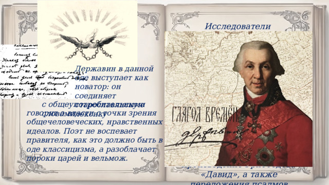 Исследователи называют Державина одним из самых христианских писателей русской литературы. Гражданская поэзия, облеченная в библейскую форму, перейдет из XVIII в XIX век. Вслед за стихотворением «Властителям и судиям» появятся пушкинский и лермонтовский «Пророк», «Думы» Рылеева, произведение Грибоедова «Давид», а также переложения псалмов поэтами-декабристами. Державин в данной оде выступает как новатор: он соединяет старославянскую лексику с общеупотребительными словами, говорит о власти с точки зрения общечеловеческих, нравственных идеалов. Поэт не воспевает правителя, как это должно быть в оде классицизма, а разоблачает пороки царей и вельмож. 