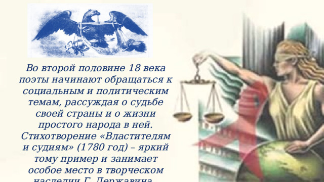 Во второй половине 18 века поэты начинают обращаться к социальным и политическим темам, рассуждая о судьбе своей страны и о жизни простого народа в ней. Стихотворение «Властителям и судиям» (1780 год) – яркий тому пример и занимает особое место в творческом наследии Г. Державина. 