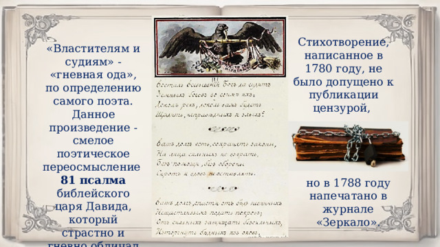 Стихотворение, написанное в 1780 году, не было допущено к публикации цензурой, «Властителям и судиям» - «гневная ода», по определению самого поэта. Данное произведение - смелое поэтическое переосмысление 81 псалма библейского царя Давида, который страстно и гневно обличал своих врагов. но в 1788 году напечатано в журнале «Зеркало». 