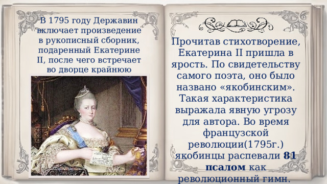 В 1795 году Державин включает произведение в рукописный сборник, подаренный Екатерине II, после чего встречает во дворце крайнюю холодность. Прочитав стихотворение, Екатерина II пришла в ярость. По свидетельству самого поэта, оно было названо «якобинским». Такая характеристика выражала явную угрозу для автора. Во время французской революции(1795г.) якобинцы распевали 81 псалом как революционный гимн. 