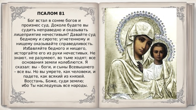ПСАЛОМ 81 Бог встал в сонме богов и произнес суд. Доколе будете вы судить неправедно и оказывать лицеприятие нечестивым? Давайте суд бедному и сироте; угнетенному и нищему оказывайте справедливость. Избавляйте бедного и нищего, исторгайте его из руки нечестивых. Не знают, не разумеют, во тьме ходят; все основания земли колеблются. Я сказал: вы – боги, и сыны Всевышнего – все вы. Но вы умрете, как человеки, и падете, как всякий из князей. Восстань, Боже, суди землю; ибо Ты наследуешь все народы. 