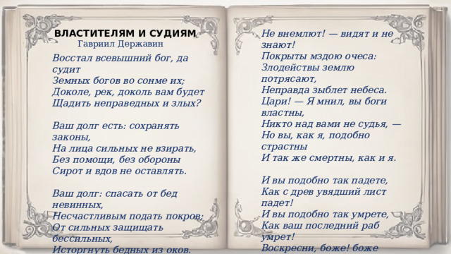 ВЛАСТИТЕЛЯМ И СУДИЯМ Не внемлют! — видят и не знают! Покрыты мздою очеса: Злодействы землю потрясают, Неправда зыблет небеса. Цари! — Я мнил, вы боги властны, Никто над вами не судья, — Но вы, как я, подобно страстны И так же смертны, как и я.  И вы подобно так падете, Как с древ увядший лист падет! И вы подобно так умрете, Как ваш последний раб умрет! Воскресни, боже! боже правых! И их молению внемли: Приди, суди, карай лукавых И будь един царем земли! Гавриил Державин Восстал всевышний бог, да судит Земных богов во сонме их; Доколе, рек, доколь вам будет Щадить неправедных и злых?  Ваш долг есть: сохранять законы, На лица сильных не взирать, Без помощи, без обороны Сирот и вдов не оставлять.  Ваш долг: спасать от бед невинных, Несчастливым подать покров; От сильных защищать бессильных, Исторгнуть бедных из оков. 