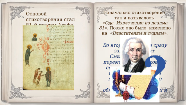 Изначально стихотворение так и называлось «Ода. Извлечение из псалма 81». Позже оно было изменено на «Властителям и судиям» . Почему? Основой стихотворения стал 81–й псалом Асафа. Во втором варианте сразу заявлен адресат. Смысловые акценты перемещены из духовной сферы на землю. Автор говорит не о царях, а прежде всего о плохо исполняющих свои обязанности вельможах и судьях. 