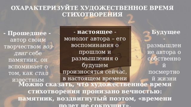 ОХАРАКТЕРИЗУЙТЕ ХУДОЖЕСТВЕННОЕ ВРЕМЯ СТИХОТВОРЕНИЯ - настоящее - монолог автора – его воспоминания о прошлом и размышления о будущем произносятся сейчас, в настоящем времени - Будущее - размышление автора о собственной посмертной жизни - Прошедшее -  автор своим творчеством  воздвиг  себе памятник, он вспоминает о том, как  стал известным Можно сказать, что художественное время стихотворения пронизано вечностью: памятник, воздвигнутый поэтом, «времени полет не сокрушит». 