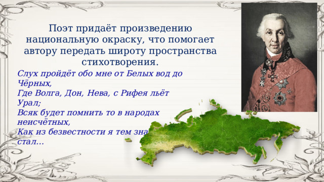 Поэт придаёт произведению национальную окраску, что помогает автору передать широту пространства стихотворения. Слух пройдёт обо мне от Белых вод до Чёрных, Где Волга, Дон, Нева, с Рифея льёт Урал; Всяк будет помнить то в народах неисчётных, Как из безвестности я тем знаменит стал… 