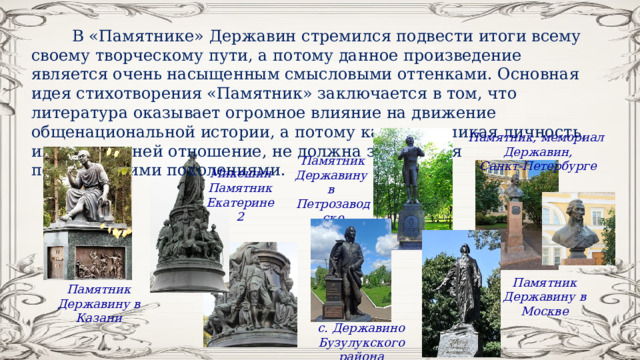  В «Памятнике» Державин стремился подвести итоги всему своему творческому пути, а потому данное произведение является очень насыщенным смысловыми оттенками. Основная идея стихотворения «Памятник» заключается в том, что литература оказывает огромное влияние на движение общенациональной истории, а потому каждая великая личность, имеющая к ней отношение, не должна забываться последующими поколениями. Памятник, мемориал Державин, Санкт‑Петербурге Памятник Державину в Петрозаводске Микешин Памятник Екатерине 2 Памятник Державину в Москве Памятник Державину в Казани с. Державино Бузулукского района 