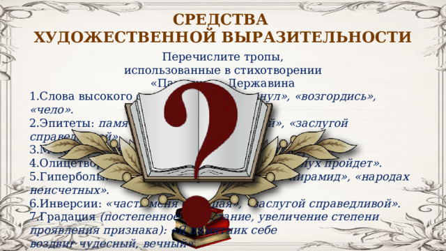 СРЕДСТВА ХУДОЖЕСТВЕННОЙ ВЫРАЗИТЕЛЬНОСТИ Перечислите тропы, использованные в стихотворении «Памятник» Державина Слова высокого стиля: «тлен», «дерзнул», «возгордись», «чело». Эпитеты: памятник «чудесный, вечный», «заслугой справедливой». Метафоры: «времени полет», «зарей бессмертия». Олицетворения: «вселенна будет чтить», «слух пройдет». Гиперболы: «металлов тверже он и выше пирамид», «народах неисчетных». Инверсии: «часть меня большая», «заслугой справедливой». Градация (постепенное нарастание, увеличение степени проявления признака): «Я памятник себе воздвиг чудесный, вечный» 