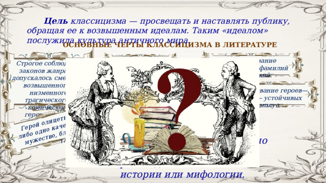 Герой олицетворял какое-либо одно качество (страсть, мужество, благородство и т.д.). Цель классицизма — просвещать и наставлять публику, обращая ее к возвышенным идеалам. Таким «идеалом» послужила культура античного мира. ОСНОВНЫЕ ЧЕРТЫ КЛАССИЦИЗМА В ЛИТЕРАТУРЕ Использование «говорящих» фамилий персонажей. Правило трех единств Строгое соблюдение законов жанра. Не допускалось смешения возвышенного и низменного, трагического и комического, героического и обыденного.  Отсутствие эволюции характеров. Использование героев—масок — устойчивых амплуа. Деление героев на положительных и отрицательных Сторонники классицизма обычно заимствовали сюжеты для произведений из античной истории или мифологии. 