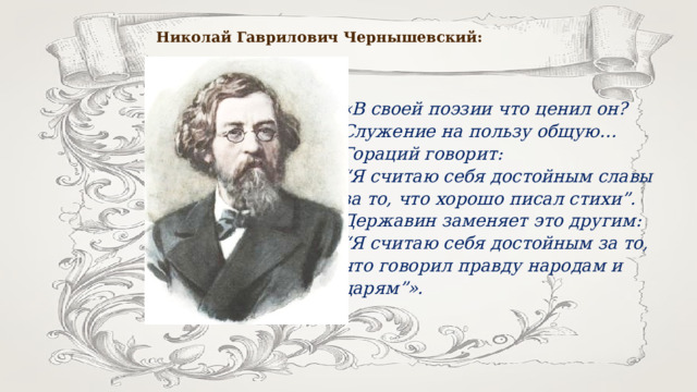 Николай Гаврилович Чернышевский: «В своей поэзии что ценил он? Служение на пользу общую… Гораций говорит: “ Я считаю себя достойным славы за то, что хорошо писал стихи”. Державин заменяет это другим: “ Я считаю себя достойным за то, что говорил правду народам и царям”». 