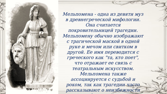 Мельпомена - одна из девяти муз в древнегреческой мифологии. Она считается покровительницей трагедии. Мельпомену обычно изображают с трагической маской в одной руке и мечом или свитком в другой. Ее имя переводится с греческого как 