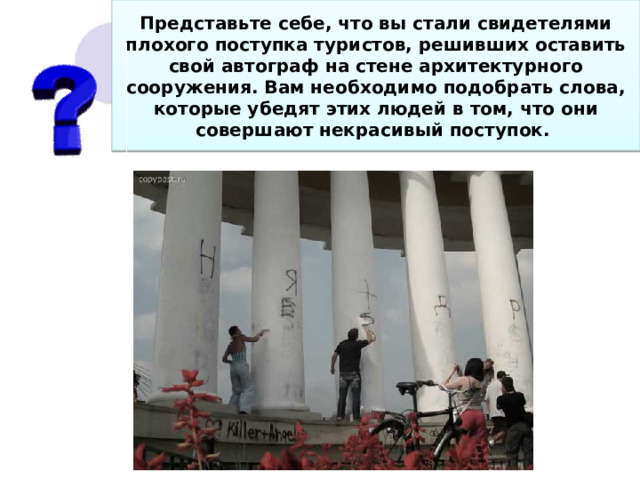 Представьте себе, что вы стали свидетелями плохого поступка туристов, решивших оставить свой автограф на стене архитектурного сооружения. Вам необходимо подобрать слова, которые убедят этих людей в том, что они совершают некрасивый поступок. 