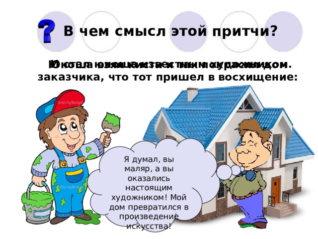В чем смысл этой притчи? И стал юноша известным художником. Юноша взял кисти и так покрасил дом заказчика, что тот пришел в восхищение: Я думал, вы маляр, а вы оказались настоящим художником! Мой дом превратился в произведение искусства! 