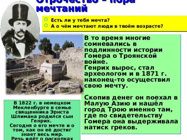 Отрочество – пора мечтаний Е сть ли у тебя мечта? А о чём мечтают люди в твоём возрасте? В то время многие сомневались в подлинности истории Гомера о Троянской войне. Генрих вырос, стал археологом и в 1871 г. наконец-то осуществил свою мечту.  Скопив денег он поехал в Малую Азию и нашёл город Трою именно там, где по свидетельству Гомера она выдерживала натиск греков. В 1822 г. в немецком Мекленбурге в семье священника Эрнста Шлимана родился сын Генрих. Сегодня о его мечте и о том, как он её достиг знает весь мир. Речь идёт о раскопках древнегреческого города Трои. 