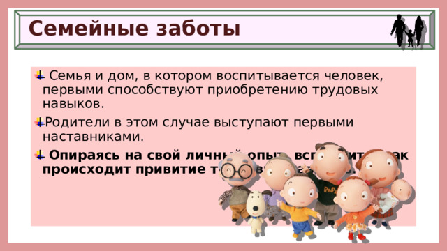 Семейные заботы  Семья и дом, в котором воспитывается человек, первыми способствуют приобретению трудовых навыков. Родители в этом случае выступают первыми наставниками.  Опираясь на свой личный опыт, вспомните, как происходит привитие трудовых навыков. 