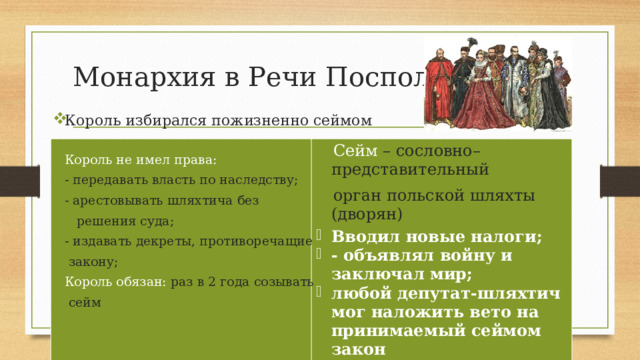 Монархия в Речи Посполитой Король избирался пожизненно сеймом Король не имел права: - передавать власть по наследству; - арестовывать шляхтича без  решения суда; - издавать декреты, противоречащие  закону; Король обязан: раз в 2 года созывать  сейм  Сейм – сословно–представительный орган польской шляхты (дворян) Вводил новые налоги; - объявлял войну и заключал мир; любой депутат-шляхтич мог наложить вето на принимаемый сеймом закон 