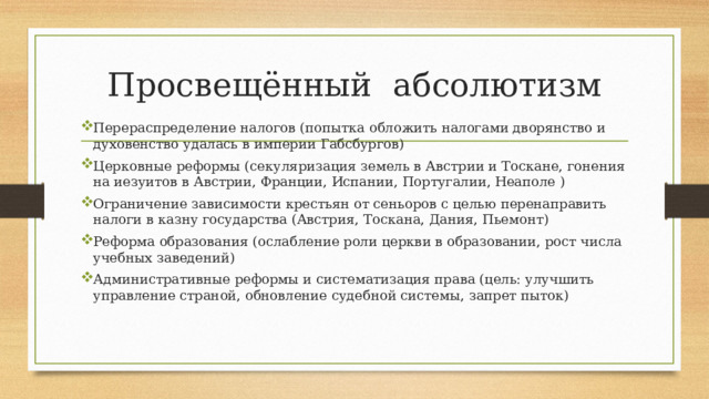 Просвещённый абсолютизм Перераспределение налогов (попытка обложить налогами дворянство и духовенство удалась в империи Габсбургов) Церковные реформы (секуляризация земель в Австрии и Тоскане, гонения на иезуитов в Австрии, Франции, Испании, Португалии, Неаполе ) Ограничение зависимости крестьян от сеньоров с целью перенаправить налоги в казну государства (Австрия, Тоскана, Дания, Пьемонт) Реформа образования (ослабление роли церкви в образовании, рост числа учебных заведений) Административные реформы и систематизация права (цель: улучшить управление страной, обновление судебной системы, запрет пыток) 