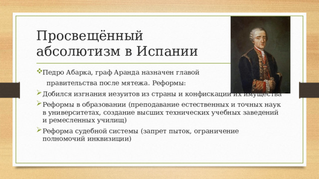 Просвещённый  абсолютизм в Испании Педро Абарка, граф Аранда назначен главой  правительства после мятежа. Реформы: Добился изгнания иезуитов из страны и конфискации их имущества Реформы в образовании (преподавание естественных и точных наук в университетах, создание высших технических учебных заведений и ремесленных училищ) Реформа судебной системы (запрет пыток, ограничение полномочий инквизиции) 