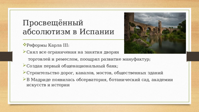Просвещённый  абсолютизм в Испании Реформы Карла III: Снял все ограничения на занятия дворян  торговлей и ремеслом, поощрял развитие мануфактур; Создан первый общенациональный банк; Строительство дорог, каналов, мостов, общественных зданий В Мадриде появилась обсерватория, ботанический сад, академии искусств и истории 