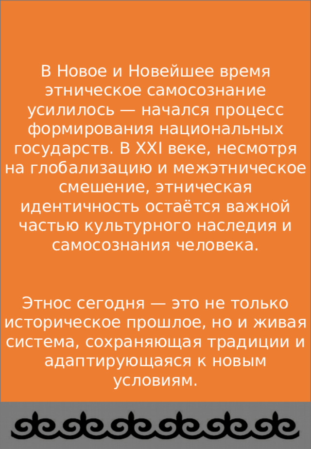 В Новое и Новейшее время этническое самосознание усилилось — начался процесс формирования национальных государств. В XXI веке, несмотря на глобализацию и межэтническое смешение, этническая идентичность остаётся важной частью культурного наследия и самосознания человека. Этнос сегодня — это не только историческое прошлое, но и живая система, сохраняющая традиции и адаптирующаяся к новым условиям. этносов 
