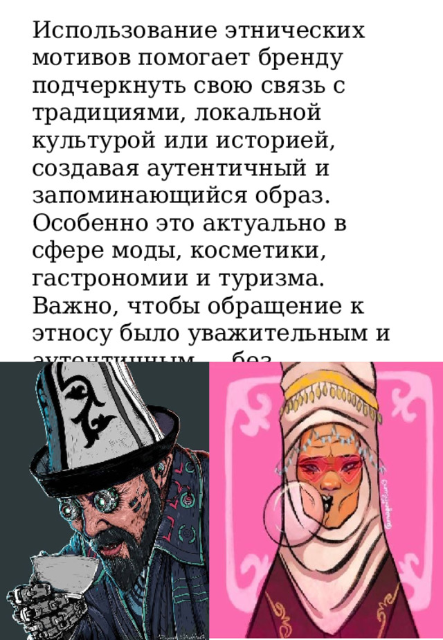 Использование этнических мотивов помогает бренду подчеркнуть свою связь с традициями, локальной культурой или историей, создавая аутентичный и запоминающийся образ. Особенно это актуально в сфере моды, косметики, гастрономии и туризма. Важно, чтобы обращение к этносу было уважительным и аутентичным — без стереотипов и «культурной апроприации». 