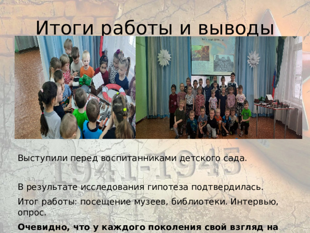 Итоги работы и выводы Выступили перед воспитанниками детского сада. В результате исследования гипотеза подтвердилась. Итог работы: посещение музеев, библиотеки. Интервью, опрос. Очевидно, что у каждого поколения свой взгляд на прошлое 