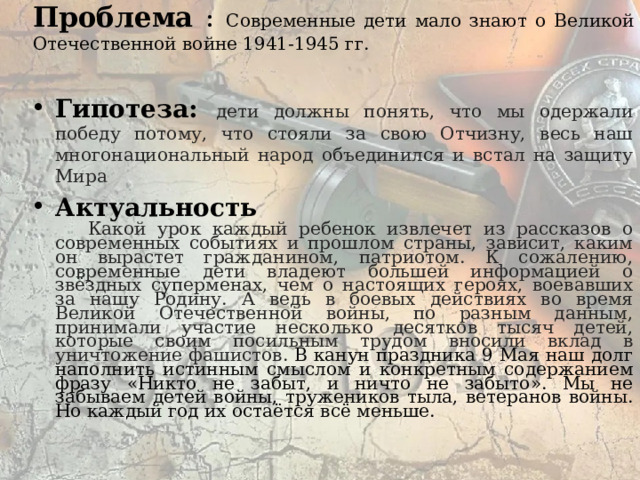 Проблема : Современные дети мало знают о Великой Отечественной войне 1941-1945 гг. Гипотеза: дети должны понять, что мы одержали победу потому, что стояли за свою Отчизну, весь наш многонациональный народ объединился и встал на защиту Мира Актуальность  Какой урок каждый ребенок извлечет из рассказов о современных событиях и прошлом страны, зависит, каким он вырастет гражданином, патриотом. К сожалению, современные дети владеют большей информацией о звёздных суперменах, чем о настоящих героях, воевавших за нашу Родину. А ведь в боевых действиях во время Великой Отечественной войны, по разным данным, принимали участие несколько десятков тысяч детей, которые своим посильным трудом вносили вклад в уничтожение фашистов. В канун праздника 9 Мая наш долг наполнить истинным смыслом и конкретным содержанием фразу «Никто не забыт, и ничто не забыто». Мы не забываем детей войны, тружеников тыла, ветеранов войны. Но каждый год их остаётся всё меньше. 