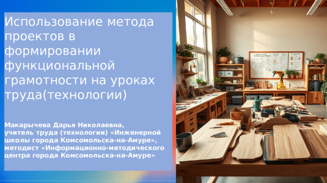  Использование метода проектов в формировании функциональной грамотности на уроках труда(технологии) Макарычева Дарья Николаевна, учитель труда (технологии) «Инженерной школы города Комсомольска-на-Амуре», методист «Информационно-методического центра города Комсомольска-на-Амуре» 
