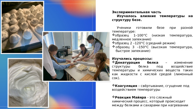 Экспериментальная часть Изучалось влияние температуры на структуру безе.  Ученики готовили безе при разной температуре:   образец 1–100°C (низкая температура, медленное запекание)   образец 2 –120°C (средний режим)   образец 3 –150°C (высокая температура, быстрое запекание )   Изучались процессы: Денатурация белка – изменение структуры белка под воздействие температуры и химических веществ таких как жидкости с кислой средой (лимонный сок). Коагуляция – свёртывание, сгущение под воздействием температуры Реакция Майяра - это сложный химический процесс, который происходит между белками и сахарами при нагревании 