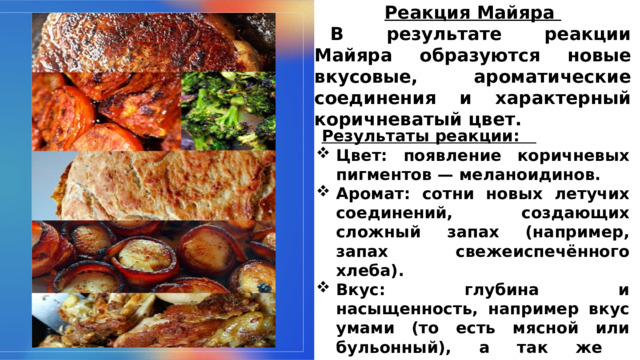 Реакция Майяра  В результате реакции Майяра образуются новые вкусовые, ароматические соединения и характерный коричневатый цвет.  Результаты реакции: Цвет: появление коричневых пигментов — меланоидинов. Аромат: сотни новых летучих соединений, создающих сложный запах (например, запах свежеиспечённого хлеба). Вкус: глубина и насыщенность, например вкус умами (то есть мясной или бульонный), а так же сладковато-ореховые нотки вкуса.  